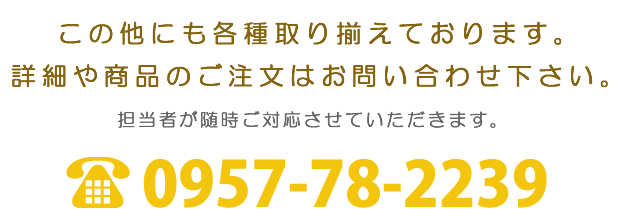 各種取り揃えております。詳細や商品のご注文はお問い合わせ下さい。TEL:0957-78-2239