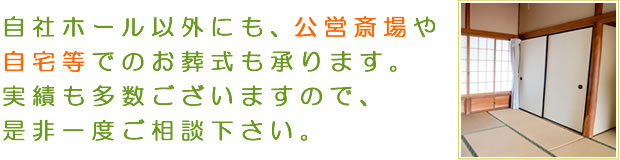 自社ホール以外にも、公営斎場や自宅等でのお葬式も承ります。実績も多数ございますので、是非一度ご相談下さい。
